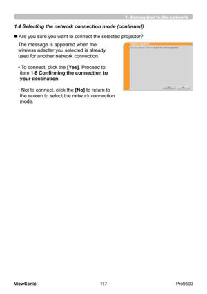 Page 122
117
ViewSonic
  Pro9500
n  Are you sure you want to connect the selected projector?
The message is appeared when the 
wireless adapter you selected is already 
used for another network connection. 
• 
 To connect, click the [Yes]. Proceed to 
item 1.8 Confirming the connection to 
your destination .
• 
 Not to connect, click the [No] to return to 
the screen to select the network connection 
mode.
1. Connection to the network
1.4 Selecting the network connection mode (continued) 