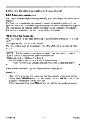 Page 124
119
ViewSonic
  Pro9500
1.5.1 Passcode connection
The unique Passcode system brings you very quick and simple connection to the 
network.
The Passcode is a code that expresses the network setting in the projector . If you 
input the code in the “LiveViewer” in your computer, the network setting in the projector 
and computer can be matched and the connection will be established immediately .
The section is intended to explain how to use the Passcode.
• The Passcode system does not work under the...