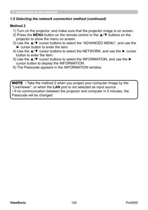 Page 125
120
ViewSonic
  Pro9500
1)  Turn on the projector, and make sure that the projector image is on screen.
2)   Press the MENU button on the remote control or the ▲/▼ buttons on the 
projector to show the menu on screen.
3) 
 Use the ▲/▼ cursor buttons to select the “ADVANCED MENU”, and use the 
► cursor button to enter the item.
4) 
 Use the ▲/▼ cursor buttons to select the NETWORK, and use the ► cursor 
button to enter the item.
5) 
 Use the ▲/▼ cursor buttons to select the INFORMATION, and use the ►...