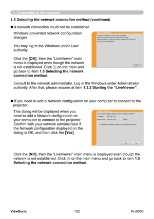 Page 127
122
ViewSonic
  Pro9500
Windows prevented network configuration 
changes.
You may log in the Windows under User 
authority.
Click the [OK], then the “LiveViewer” main 
menu is displayed even though the network 
is not established. Click 
 on the main and 
go back to item 1.5 Selecting the network 
connection method .
This dialog will be displayed when you 
need to add a Network configuration on 
your computer to connect to the projector.  
Confirm with your network administrator if 
the Network...