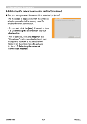 Page 129
124
ViewSonic
  Pro9500
The message is appeared when the wireless 
adapter you selected is already used for 
another network connection. 
• 
 To connect, click the [Yes]. Proceed to item 
1.8 Confirming the connection to your 
destination .
• 
 Not to connect, click the [No] then the 
“LiveViewer” main menu is displayed even 
though the network is not established.   
Click 
 on the main menu to go back 
to item 1.5 Selecting the network 
connection method .
n Are you sure you want to connect the...