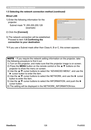 Page 131
126
ViewSonic
  Pro9500
Wired LAN
Subnet mask *1:   255.255.255.128 
(example)
2) Click the [Connect].
3) 
 The network connection will be established.  
Proceed to item 1.8 Confirming the 
connection to your destination .
1) 
 Enter the following information for the 
projector.
*1 
 If you use a Subnet mask other than Class A, B or C, this screen appears.
• If you require the network setting information on the projector , take 
the following procedure to find it out.
1) 
 
Turn on the projector, and...