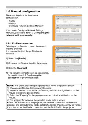 Page 132
127
ViewSonic
  Pro9500
1.6 Manual configuration
There are 3 options for the manual 
configuration.
If you select Configure Network Settings 
Manually, proceed to item 1.7 Configuring the 
network settings manually.• Profile
• History
• Configure Network Settings Manually
• To check the setting in a profile data, follow the process below.
1) Choose a profile data that you want to check.
2) 
 
Move the mouse cursor to the profile data, and click the right button on the 
mouse to display a pop-up menu.
3)...