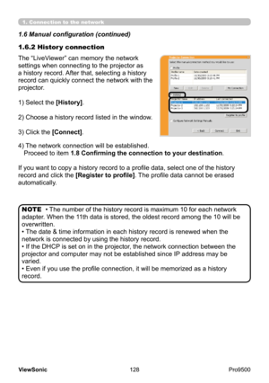 Page 133
128
ViewSonic
  Pro9500
• The number of the history record is maximum 10 for each network 
adapter. When the 11th data is stored, the oldest record among the 10 will be 
overwritten.
• The date & time information in each history record is renewed when the 
network is connected by using the history record.
• If the DHCP is set on in the projector, the network connection between the 
projector and computer may not be established since IP address may be 
varied.
• Even if you use the profile connection, it...