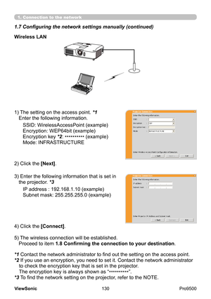 Page 135
130
ViewSonic
  Pro9500
Wireless LAN
SSID: WirelessAccessPoint (example)
Encryption: WEP64bit (example)
Encryption key *2:  ********** (example)
Mode: INFRASTRUCTURE
2) Click the [Next].
3) 
 Enter the following information that is set in 
the projector. *3
IP address : 192.168.1.10 (example)
Subnet mask: 255.255.255.0 (example)
4) Click the [Connect].
5) 
 The wireless connection will be established.  
Proceed to item 1.8 Confirming the connection to your destination .
1) 
 The setting on the access...