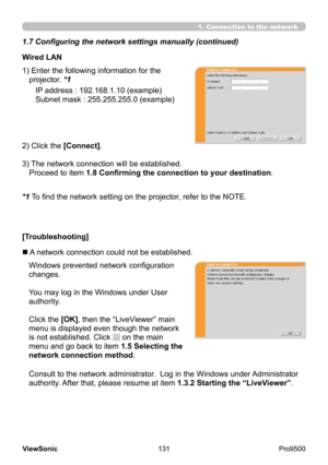 Page 136
131
ViewSonic
  Pro9500
Wired LAN
IP address : 192.168.1.10 (example)
Subnet mask : 255.255.255.0 (example)
2) Click the [Connect].
3) 
 The network connection will be established.  
Proceed to item 1.8 Confirming the connection to your destination .
1) 
 Enter the following information for the 
projector. *1
Consult to the network administrator.  Log in the Windows under Administrator 
authority. After that, please resume at item 1.3.2 Starting the “LiveViewer”.
[Troubleshooting]
n A network connection...