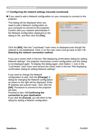 Page 137
132
ViewSonic
  Pro9500
1.7 Configuring the network settings manually (continued)
1. Connection to the network
This dialog will be displayed when you 
need to add a Network configuration on 
your computer to connect to the projector.  
Confirm with your network administrator if 
the Network configuration displayed on the 
dialog is OK, and then click the [Yes].
n 
 If you need to add a Network configuration on your computer to connect to the 
projector.
Click the [NO], then the “LiveViewer” main menu is...