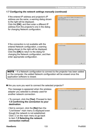 Page 138
133
ViewSonic
  Pro9500
1.7 Configuring the network settings manually (continued)
1. Connection to the network
If the entered IP address and projector's IP 
address are the same, a warning dialog shown 
to the right will be displayed.  
Click the [OK], and then enter a different IP 
address from the projector's one in the dialog 
for changing Network configuration.
If the connection is not available with the 
entered Network configuration, a warning 
dialog shown to the right will be displayed....