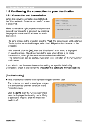 Page 139
134
ViewSonic
  Pro9500
1.8 Confirming the connection to your destination
When the network connection is established, 
the “Connection to Projector successful” screen 
is displayed.
Make sure that the right projector that you want 
to send your image to is selected, by checking 
the projector name and IP address shown in 
the screen. 1.8.1 Connection and transmission
•   
To send images to the projector, click the  [Yes]. The transmission will be started.
To display the transmitted images, select the...