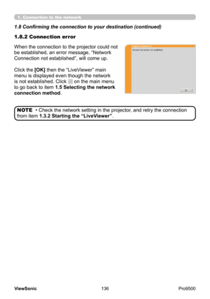 Page 141
136
ViewSonic
  Pro9500
When the connection to the projector could not 
be established, an error message, “Network 
Connection not established”, will come up.
Click
 the [OK] then the “LiveViewer” main 
menu is displayed even though the network 
is not established. Click 
 on the main menu 
to go back to item 1.5 Selecting the network 
connection method .
1.8.2 Connection error 1.8 Confirming the connection to your destination (continued)
• Check the network setting in the projector, and retry the...
