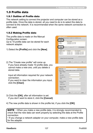 Page 142
137
ViewSonic
  Pro9500
1.9 Profile data
The network setting to connect the projector and computer can be stored as a 
profile data. Once the data is stored, all you need to do is to select the data to 
connect to the network. It is recommended when the same network connection is 
often used. 1.9.1 Outline of  Profile data
The profile data is made on the Manual 
Configuration screen.
Up to 10 profile data can be stored for each 
network adapter.
1) Select
 the [Profile] and click the [New].
2) 
 
The...