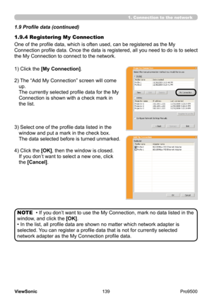 Page 144
139
ViewSonic
  Pro9500
1.9.4 Registering My Connection 1.9 Profile data (continued)
One of the profile data, which is often used, can be registered as the My 
Connection profile data. Once the data is registered, all you need to do is to select 
the My Connection to connect to the network.
1) Click the [My Connection].
2) 
 The “Add My Connection” screen will come 
up.  
The currently selected profile data for the My 
Connection is shown with a check mark in 
the list.
3) 
 Select one of the profile...