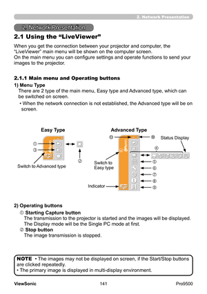 Page 146
141
ViewSonic
  Pro9500



2.1 Using the “LiveViewer”
When you get the connection between your projector and computer, the 
“LiveViewer” main menu will be shown on the computer screen.
On the main menu you can configure settings and operate functions to send your 
images to the projector.
1) 
 Menu Type 
There are 2 type of the main menu, Easy type and Advanced type, which can 
be switched on screen.
2.1.1 Main menu and Operating buttons
• 
 When the network connection is not established, the...