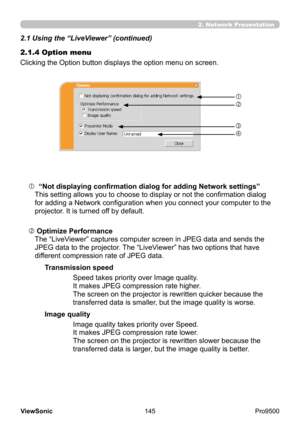 Page 150
145
ViewSonic
  Pro9500
2.1.4 Option menu
Clicking the Option button displays the option menu on screen.
 
 Optimize Performance 
The “LiveViewer” captures computer screen in JPEG data and sends the 
JPEG data to the projector. The “LiveViewer” has two options that have 
different compression rate of JPEG data.
  
 “Not displaying confirmation dialog for adding Network settings” 
This setting allows you to choose to display or not the confirmation dialog 
for adding a Network configuration when you...