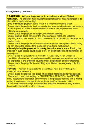 Page 17
12
ViewSonic
  Pro9500
Setting up
Arrangement (continued)
►Place the projector in a cool place with sufficient 
ventilation.  The projector may shutdown automatically or may malfunction if its 
internal temperature is too high.
Using a damaged projector could result in a fire and an electric shock.
• 
 
Do not place the projector in direct sunlight or near hot objects such as heaters. 
• 
 
Keep a space of 30 cm or more between a side of the projector and other 
objects such as walls.
• 
 
Do not place...
