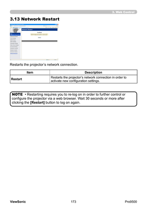 Page 178
173
ViewSonic
  Pro9500
3.13 Network Restart
Restarts the projector’s network connection.
Item Description
Restart Restarts the projector’s network connection in order to 
activate new configuration settings.
• Restarting requires you to re-log on in order to further control or 
configure the projector via a web browser. Wait 30 seconds or more after 
clicking the  [Restart] button to log on again.
NOTE
3. Web Control 