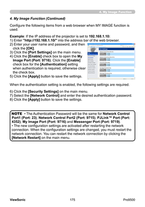 Page 180
175
ViewSonic
  Pro9500
4. My Image Function
4. My Image Function (Continued)
Configure the following items from a web browser when MY IMAGE function is 
used.
Example: If the IP address of the projector is set to 192.168.1.10:
1) Enter "http://192.168.1.10/" into the address bar of the web browser.
2) 
 Enter your user name and password, and then 
click the [OK]. 
3) Click the [Port Settings] on the main menu.
4) 
 Click the [Enable] check box to open the My 
Image Port (Port: 9716). Click the...