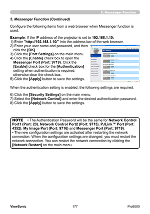 Page 182
177
ViewSonic
  Pro9500
5. Messenger Function
5. Messenger Function (Continued)
Configure the following items from a web browser when Messenger function is 
used.
Example: If the IP address of the projector is set to 192.168.1.10:
1) Enter "http://192.168.1.10/" into the address bar of the web browser.
2) 
 Enter your user name and password, and then 
click the [OK]. 
3) Click the [Port Settings] on the main menu.
4) 
 Click the [Enable] check box to open the 
Messenger Port (Port: 9719) . Click...