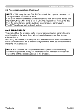 Page 186
181
ViewSonic
  Pro9500
• With using the HALF-DUPLEX method, the projector can send out 
254 byte data as maximum at once.
• If it is not required to monitor the response data from an external device and 
the RESPONSE LIMIT TIME is set to OFF, the projector can receive the data 
from the computer and send it out to an external device continuously .
The OFF is selected as the default setting.
• In case that the computer controls to synchronize transmitting 
and receiving the data, it may not be able to...