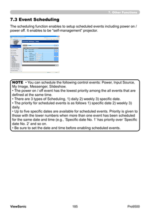 Page 190
185
ViewSonic
  Pro9500
7.3 Event Scheduling
The scheduling function enables to setup scheduled events including power on / 
power off. It enables to be “self-management” projector. 
• You can schedule the following control events: Power, Input Source, 
My Image, Messenger, Slideshow.
• The power on / off event has the lowest priority among the all events that are 
defined at the same time. 
• There are 3 types of Scheduling, 1) daily 2) weekly 3) specific date.
• The priority for scheduled events is as...