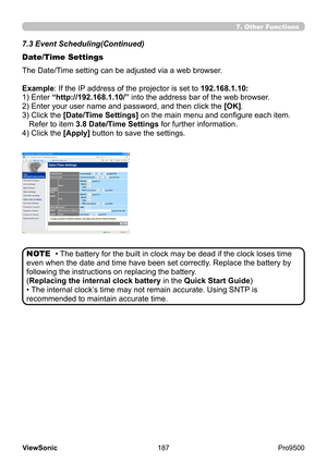 Page 192
187
ViewSonic
  Pro9500
7.3 Event Scheduling(Continued)
Date/Time Settings
• The battery for the built in clock may be dead if the clock loses time 
even when the date and time have been set correctly. Replace the battery by 
following the instructions on replacing the battery. 
(Replacing the internal clock battery in the Quick Start Guide )
• The internal clock’s time may not remain accurate. Using SNTP is 
recommended to maintain accurate time. NOTE
The Date/Time setting can be adjusted via a web...