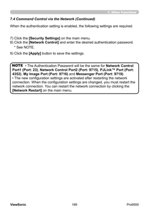 Page 194
189
ViewSonic
  Pro9500
7.4  Command Control via the Network (Continued)
When the authentication setting is enabled, the following settings are required.
7) Click the [Security Settings] on the main menu. 
8) Click the [Network Control] and enter the desired authentication password. * See NOTE.
9) Click the [Apply] button to save the settings.
NOTE
7. Other Functions
• The Authentication Password will be the same for  Network Control 
Port1 (Port: 23), Network Control Port2 (Port: 9715), PJLink™ Port...