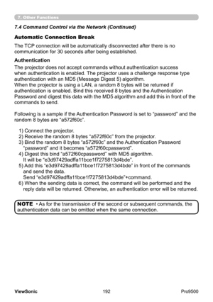 Page 197
192
ViewSonic
  Pro9500
Automatic Connection Break
The TCP connection will be automatically disconnected after there is no 
communication for 30 seconds after being established.
The projector does not accept commands without authentication success 
when authentication is enabled. The projector uses a challenge response type 
authentication with an MD5 (Message Digest 5) algorithm.
When the projector is using a LAN, a random 8 bytes will be returned if 
authentication is enabled. Bind this received 8...