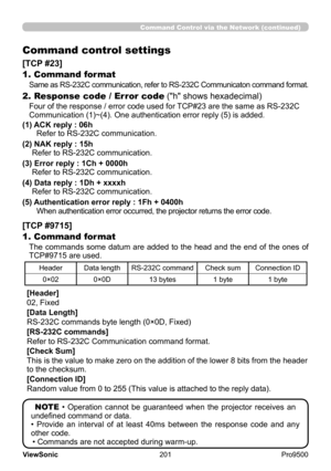 Page 206
201
ViewSonic
  Pro9500
Command Control via the Network (continued)
Command control settings
[TCP #23]
1. Command format
Same as RS-232C communication, refer to RS-232C Communicaton command format.
2. Response code / Error code ("h" shows hexadecimal)
Four of the response / error code used for TCP#23 are the same as RS-232C 
Communication (1)~(4). One authentication error reply (5) is added.
(1) 
 ACK reply : 06h Refer to RS-232C communication .
(2) 
 NAK reply : 15h 
Refer to RS-232C...