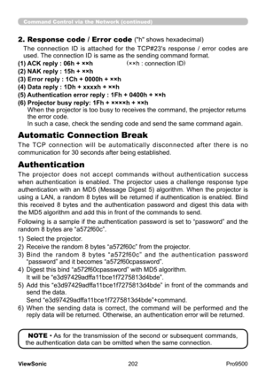 Page 207
202
ViewSonic
  Pro9500
2. Response code / Error code ("h" shows hexadecimal)
The  connection  ID  is  attached  for  the  TCP#23's  response  /  error  codes  are 
used. The connection ID is same as the sending command format.
(1) ACK reply : 06h + ××h                    (××h : connection ID)
(2) NAK reply : 15h + ××h
(3) Error reply : 1Ch + 0000h + ××h
(4) Data reply : 1Dh + xxxxh + ××h
(5) Authentication error reply : 1Fh + 0400h + ××h
(6) 
 
Projector busy reply: 1Fh + ××××h + ××h  
When...