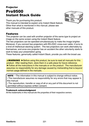 Page 226
221
ViewSonic
  Pro9500
Projector
Pro9500
Instant Stack Guide
Thank you for purchasing this product.  
This manual is intended to explain only Instant Stack feature.  
Other than what is mentioned in this manual, please see 
other manuals of this product.
WARNING  ►Before using this product, be sure to read all manuals for this 
product.  After reading them, store them in a safe place for future reference.  
►Follow all the instructions in the manuals or on the product.   The manufacturer 
assumes no...