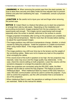 Page 229
Introduction
224
ViewSonic
  Pro9500
1.2 Important safety instruction - For Instant Stack feature (continued)
NOTICE  ► Instant Stack is a feature that allows you to stack two projectors 
or arrange them side by side easily.  Depending on the installation and 
surrounding environment, images projected from the two projectors may not 
superimpose well enough.  The images cannot superimpose well enough 
especially when the screen is slanted, deformed or the surface is uneven.  
•
  Images projected...