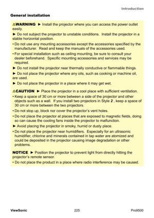 Page 230
Introduction
225
ViewSonic
  Pro9500
General installation
NOTICE  ► Position the projector to prevent light from directly hitting the 
projector’s remote sensor.  
• Do not place the product in a place where radio interference may be caused. 
CAUTION  ► Place the projector in a cool place with sufficient ventilation.  
•
 
Keep a space of 30 cm or more between a side of the projector and other 
objects such as a wall.   If you install two projectors in Style  2 , keep a space of 
30 cm or more between...