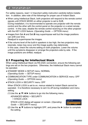 Page 232
227
ViewSonic
  Pro9500
For safety reasons, read 1.2 Important safety instruction carefully before installa -
tion.  In addition, take note of the followings for proper use of Instant Stack.
●
  When using  Intellectual Stack , both projectors will respond to the remote control 
signals until  STACK MODE on either projector is set to SUB.  
During installation, it is recommended to operate one projector with the remote 
control and the other with the control panel on the projector or a wired remote...