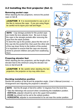 Page 233
Installation
228
ViewSonic
  Pro9500
NOTE
  • Set the tilt angle of Set A to within 12 degrees from the level line.
• Take the followings into account when considering the installation position. 
-  VERTICAL adjuster should be set to the upper limit position.
- ZOOM  ring should not be set to the widest position.
- HORIZONTAL adjuster is recommended to be set near the center position.
Preparing elevator feet
When stacking the two projectors, set the length of the 
elevator feet to the minimum using the...