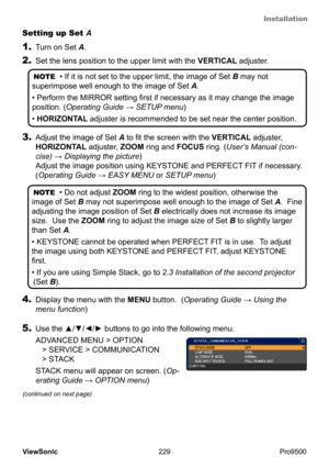 Page 234
Installation
229
ViewSonic
  Pro9500
2. Set the lens position to the upper limit with the  VERTICAL adjuster.
NOTE  • If it is not set to the upper limit, the image of Set B may not 
superimpose well enough to the image of  Set A.  
• Perform the MIRROR setting first if necessary as it may change the image 
position. (Operating Guide  → SETUP menu)  
• HORIZONTAL adjuster is recommended to be set near the center position.
3.  Adjust the image of Set A to fit the screen with the VERTICAL adjuster,...