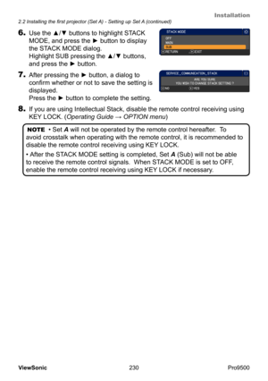 Page 235
Installation
230
ViewSonic
  Pro9500
NOTE
  • Set A will not be operated by the remote control hereafter.  To 
avoid crosstalk when operating with the remote control, it is recommended to 
disable the remote control receiving using  KEY LOCK.
• After the STACK MODE setting is completed, Set A (Sub) will not be able 
to receive the remote control signals.  When  STACK MODE is set to OFF, 
enable the remote control receiving using  KEY LOCK if necessary.
8. If you are using Intellectual Stack, disable the...