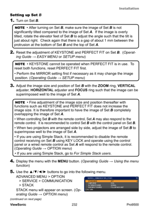 Page 237
Installation
232
ViewSonic
  Pro9500
3. Adjust the image size and position of Set  B with the ZOOM ring, VERTICAL 
adjuster, HORIZONTAL adjuster and FOCUS ring such that the image can be 
superimposed well to the image of Set  A.
NOTE  • Fine adjustment of the image size and position thereafter with 
functions such as KEYSTONE and PERFECT FIT  does not increase the 
image size. It is therefore important to have the image of  Set B completely 
overlapping the image of  Set A.  
• 
When controlling Set B...