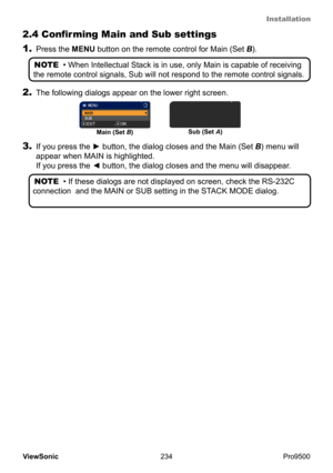 Page 239
Installation
234
ViewSonic
  Pro9500
2.4 Confirming Main and Sub settings
NOTE  • When Intellectual Stack is in use, only Main is capable of receiving 
the remote control signals, Sub will not respond to the remote control signals.
2.  The following dialogs appear on the lower right screen.
Main (Set B) Sub (Set 
A)
3. If you press the ► button, the dialog closes and the Main (Set  B) menu will 
appear when  MAIN is highlighted.  
If you press the ◄ button, the dialog closes and the menu will disappear...