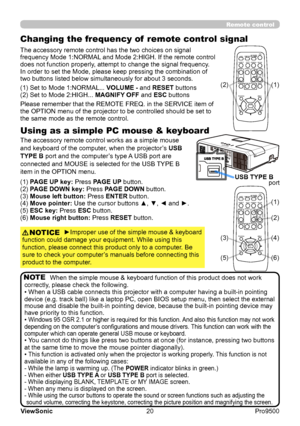 Page 25
20
ViewSonic
  Pro9500
Changing the frequency of  remote control signal
The accessory remote control has the two choices on signal 
frequency Mode 1:NORMAL and Mode 2:HIGH. If the remote control 
does not function properly, attempt to change the signal frequency.
In order to set the Mode, please keep pressing the combination of 
two buttons listed below simultaneously for about 3 seconds.
Using as a simple PC mouse & keyboard
The accessory remote control works as a simple mouse 
and keyboard of the...