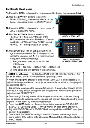 Page 241
Installation
236
ViewSonic
  Pro9500
NOTES for all users
  • For details on PERFECT FIT
, refer to PERFECT FIT  
of EASY MENU or OPTION menu in the Operating Guide .
• When arranging the projectors side by side (Style  2), it is also necessary to 
adjust the image position of one projector in accordance with the other projector 
as explained above. 
• It is strongly recommended to use a flat screen.  If a curved or skewed screen 
is used, it is very difficult to align the two images even if you use the...