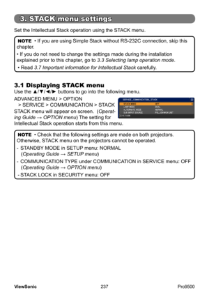 Page 242
237
ViewSonic
  Pro9500
3.1 Displaying STACK menu
Use the ▲/▼/◄/► buttons to go into the following menu.
ADVANCED MENU > OPTION 
    > SERVICE > COMMUNICATION > STACK
STACK menu will appear on screen.  ( Operat-
ing Guide  → OPTION menu) The setting for 
Intellectual Stack operation starts from this menu. Set the Intellectual Stack operation using the STACK menu.
NOTE  • If you are using Simple Stack without RS-232C connection, skip this 
chapter.
• If you do not need to change the settings made during...