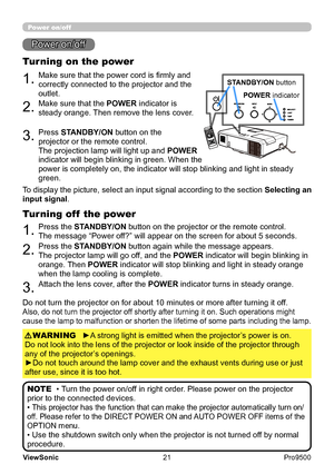 Page 26
21
ViewSonic
  Pro9500
VIDEODOC.CAMERAKEYSTONEASPECT SEARCH
BLANK
MUTEMY BUTTONPOSITIO N1 2ESC ENTERMENURESET
COMPUTER
MY SOURCE/A
UTOM AGNIFYPAGE
      UPVOLUM EDOWNー
ONOFF＋
F
REEZE
1.Make sure that the power cord is firmly and 
correctly connected to the projector and the 
outlet.
Turning on the power
2.Make sure that the POWER indicator is 
steady orange. Then remove the lens cover.
3.Press STANDBY/ON button on the 
projector or the remote control.
The projection lamp will light up and  POWER...