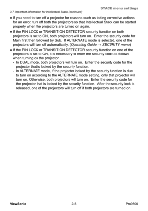 Page 251
STACK menu settings
246
ViewSonic
  Pro9500
●  If you need to turn off a projector for reasons such as taking corrective actions 
for an error, turn off both the projectors so that Intellectual Stack can be started 
properly when the projectors are turned on again.   
●
  If the PIN LOCK or TRANSITION DETECTOR security function on both 
projectors is set to ON, both projectors will turn on.  Enter the security code for 
Main first then followed by Sub.  If ALTERNATE mode is selected, one of the...