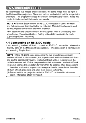 Page 252
247
ViewSonic
  Pro9500
To superimpose two images onto one screen, the same image must be input to 
the Main and Sub projectors.  There are various methods to input the image to the 
projectors.  This chapter describes the ways of connecting the cables.  Read this 
chapter to find a method that meets your needs.  
4.1 Connecting an RS-232C cable 
If  you  are  using  Intellectual  Stack,  connect  an  RS-232C  cross  cable  between  the 
RS-232C ports on the Main and Sub projectors.   This connection is...