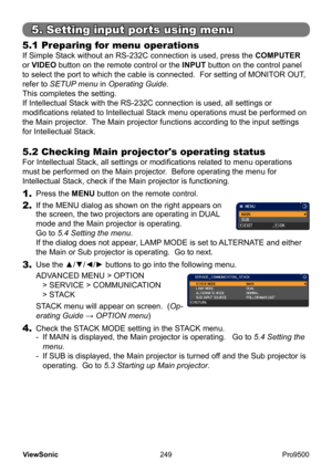 Page 254
249
ViewSonic
  Pro9500
5.1 Preparing for menu operations 
If Simple Stack without an RS-232C connection is used, press the  COMPUTER 
or VIDEO button on the remote control or the INPUT button on the control panel 
to select the port to which the cable is connected.  For setting of MONIT OR OUT, 
refer to SETUP menu in Operating Guide .
This completes the setting.
If Intellectual Stack with the RS-232C connection is used, all settings or 
modifications related to Intellectual Stack menu operations must...