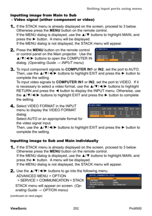 Page 257
Setting input ports using menu
252
ViewSonic
  Pro9500
Inputting image from Main to Sub  
 - Video signal (either component or video)
1.  If the STACK menu is already displayed on the screen, proceed to 3 below.  
Otherwise press the MENU button on the remote control.  
If the MENU dialog is displayed, use the ▲/▼ buttons to highlight MAIN, and 
press the ► button.  A menu will be displayed.    
If the MENU dialog is not displayed, the STACK menu will appear.  
1.  If the STACK menu is already displayed...