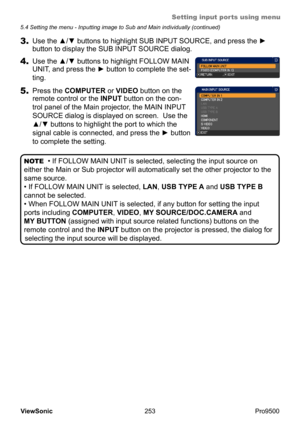 Page 258
Setting input ports using menu
253
ViewSonic
  Pro9500
5.4 Setting the menu - Inputting image to Sub and Main individually (continued)
3. Use the ▲/▼ buttons to highlight SUB INPUT SOURCE, and press the ► 
button to display the SUB INPUT SOURCE dialog.
4. Use the ▲/▼ buttons to highlight FOLLOW MAIN 
UNIT, and press the ► button to complete the set -
ting.   
5.  Press the COMPUTER or VIDEO button on the 
remote control or the INPUT button on the con-
trol panel of the Main projector, the MAIN INPUT...