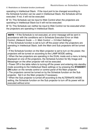 Page 260
Restrictions on Schedule function
255
ViewSonic
  Pro9500
NOTE
  • If the Schedule is not executed, an error message will be sent in 
accordance with the conditions set in Schedule Execution Error on W eb 
Control. (Network Guide  → 3. Web Control → 3.6 Alert Settings) 
• If the Schedule function is set to turn off the power when the projectors are 
operating in Intellectual Stack, both the Main and Sub projectors will be turned 
off.
• If the Schedule function on the Main projector is set to turn on...