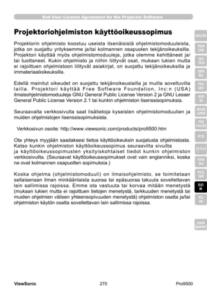 Page 275
270
ViewSonic
  Pro9500
License 
Agreement
End User License Agreement for the Projector Software
ENGLISH
FRAN ÇAIS
DEU 
TSCH
ESPA  
ÑOL
ITALI  ANO
NOR  SK
NEDER  LANDS
POR 
TUGUÊS
中文
한국어
SVEN  SKA
РУСС  КИЙ
SUO  MI
POL  
SKI
License 
Agreement
Projektoriohjelmiston käyttöoikeussopimus
Projektorin  ohjelmisto  koostuu  useista  itsenäisistä  ohjelmistomoduuleista, 
jotka  on  suojattu  yrityksemme  ja/tai  kolmannen  osapuolen  tekijänoikeuksilla. 
Projektori  käyttää  myös  ohjelmistomoduuleja,  jotka...