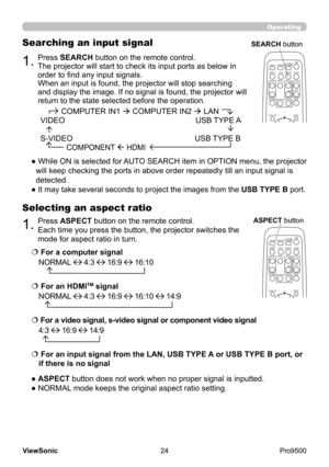 Page 29
24
ViewSonic
  Pro9500
Operating
Selecting an aspect ratio
● ASPECT button does not work when no proper signal is inputted.
● NORMAL mode keeps the original aspect ratio setting.
1.Press SEARCH button on the remote control.
The projector will start to check its input ports as below in 
order to find any input signals.
When an input is found, the projector will stop searching 
and display the image. If no signal is found, the projector will 
return to the state selected before the operation.
Searching an...